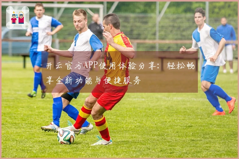 开云官方APP使用体验分享：轻松畅享全新功能与便捷服务