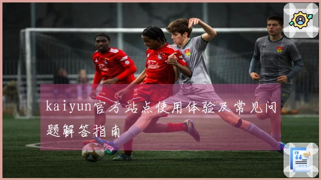 kaiyun官方站点使用体验及常见问题解答指南
